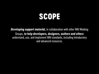 SCOPE
Developing support material, in collaboration with other WAI Working
Groups, to help developers, designers, authors and others
understand, use, and implement WAI standards, including introductory
and advanced resources.
 