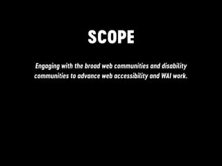SCOPE
Engaging with the broad web communities and disability
communities to advance web accessibility and WAI work.
 