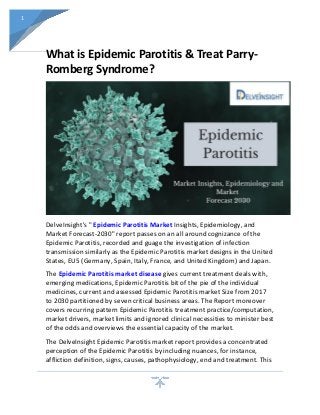 1
What is Epidemic Parotitis & Treat Parry-
Romberg Syndrome?
DelveInsight's " Epidemic Parotitis Market Insights, Epidemiology, and
Market Forecast-2030" report passes on an all around cognizance of the
Epidemic Parotitis, recorded and guage the investigation of infection
transmission similarly as the Epidemic Parotitis market designs in the United
States, EU5 (Germany, Spain, Italy, France, and United Kingdom) and Japan.
The Epidemic Parotitis market disease gives current treatment deals with,
emerging medications, Epidemic Parotitis bit of the pie of the individual
medicines, current and assessed Epidemic Parotitis market Size from 2017
to 2030 partitioned by seven critical business areas. The Report moreover
covers recurring pattern Epidemic Parotitis treatment practice/computation,
market drivers, market limits and ignored clinical necessities to minister best
of the odds and overviews the essential capacity of the market.
The DelveInsight Epidemic Parotitis market report provides a concentrated
perception of the Epidemic Parotitis by including nuances, for instance,
affliction definition, signs, causes, pathophysiology, end and treatment. This
 