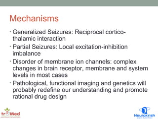 Mechanisms 
• Generalized Seizures: Reciprocal cortico-thalamic 
interaction 
• Partial Seizures: Local excitation-inhibition 
imbalance 
• Disorder of membrane ion channels: complex 
changes in brain receptor, membrane and system 
levels in most cases 
• Pathological, functional imaging and genetics will 
probably redefine our understanding and promote 
rational drug design 
 