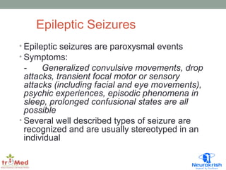 Epileptic Seizures 
• Epileptic seizures are paroxysmal events 
• Symptoms: 
- Generalized convulsive movements, drop 
attacks, transient focal motor or sensory 
attacks (including facial and eye movements), 
psychic experiences, episodic phenomena in 
sleep, prolonged confusional states are all 
possible 
• Several well described types of seizure are 
recognized and are usually stereotyped in an 
individual 
 