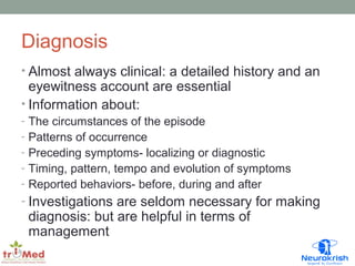 Diagnosis 
• Almost always clinical: a detailed history and an 
eyewitness account are essential 
• Information about: 
- The circumstances of the episode 
- Patterns of occurrence 
- Preceding symptoms- localizing or diagnostic 
- Timing, pattern, tempo and evolution of symptoms 
- Reported behaviors- before, during and after 
- Investigations are seldom necessary for making 
diagnosis: but are helpful in terms of 
management 
 