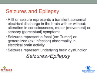 Seizures and Epilepsy 
• A fit or seizure represents a transient abnormal 
electrical discharge in the brain with or without: 
alteration in consciousness, motor (movement) or 
sensory (perceptual) symptoms 
• Seizures represent a focal (ex: Tumor) or 
generalized (ex: infection) abnormality in 
electrical brain activity 
• Seizures represent underlying brain dysfunction 
Seizures¹Epilepsy 
 