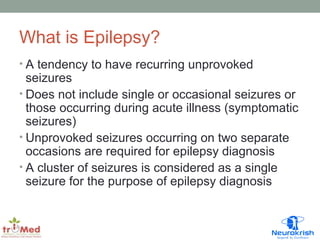 What is Epilepsy? 
• A tendency to have recurring unprovoked 
seizures 
• Does not include single or occasional seizures or 
those occurring during acute illness (symptomatic 
seizures) 
• Unprovoked seizures occurring on two separate 
occasions are required for epilepsy diagnosis 
• A cluster of seizures is considered as a single 
seizure for the purpose of epilepsy diagnosis 
 