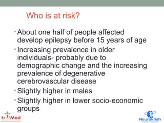 Who is at risk? 
•About one half of people affected 
develop epilepsy before 15 years of age 
• Increasing prevalence in older 
individuals- probably due to 
demographic change and the increasing 
prevalence of degenerative 
cerebrovascular disease 
• Slightly higher in males 
• Slightly higher in lower socio-economic 
groups 
 