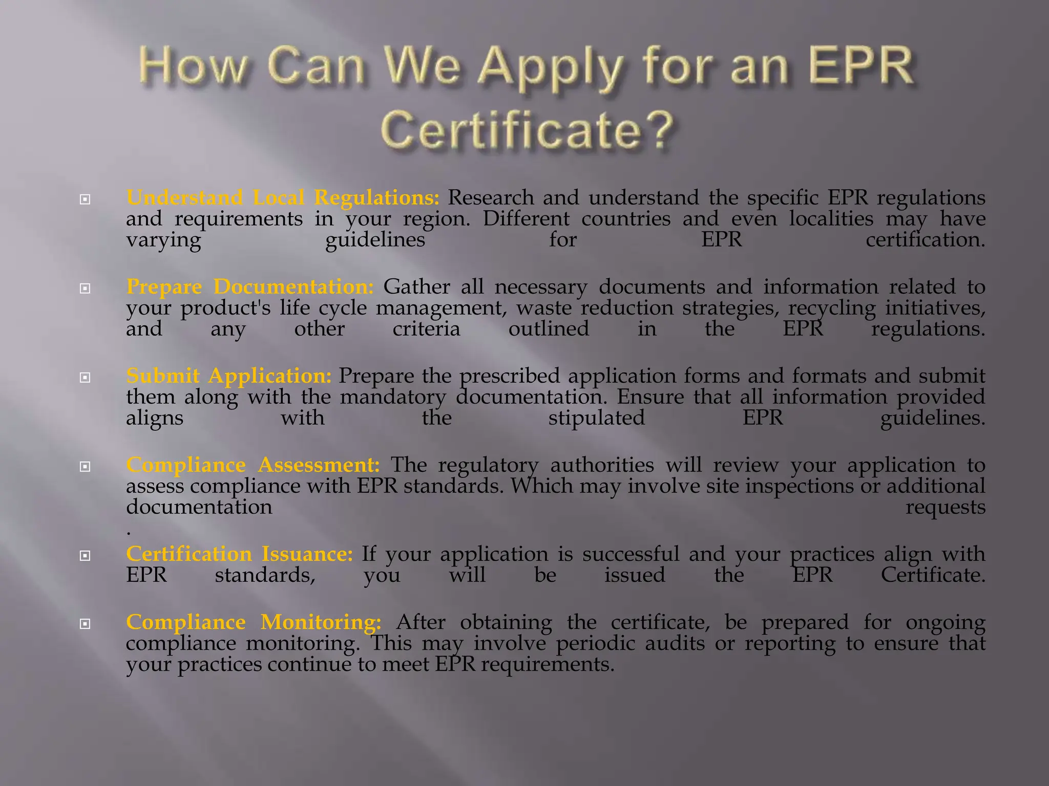  Understand Local Regulations: Research and understand the specific EPR regulations
and requirements in your region. Different countries and even localities may have
varying guidelines for EPR certification.
 Prepare Documentation: Gather all necessary documents and information related to
your product's life cycle management, waste reduction strategies, recycling initiatives,
and any other criteria outlined in the EPR regulations.
 Submit Application: Prepare the prescribed application forms and formats and submit
them along with the mandatory documentation. Ensure that all information provided
aligns with the stipulated EPR guidelines.
 Compliance Assessment: The regulatory authorities will review your application to
assess compliance with EPR standards. Which may involve site inspections or additional
documentation requests
.
 Certification Issuance: If your application is successful and your practices align with
EPR standards, you will be issued the EPR Certificate.
 Compliance Monitoring: After obtaining the certificate, be prepared for ongoing
compliance monitoring. This may involve periodic audits or reporting to ensure that
your practices continue to meet EPR requirements.
 