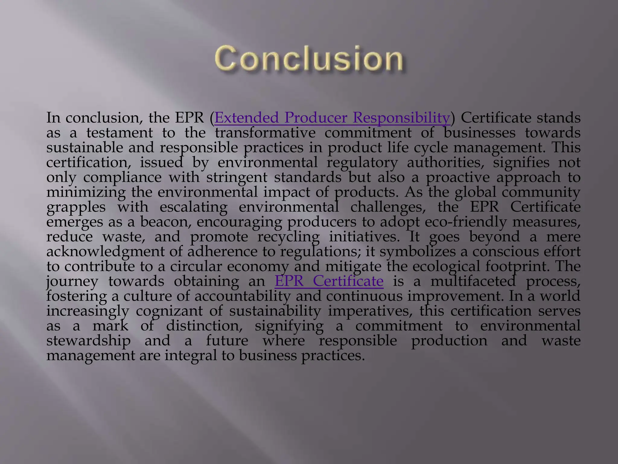 In conclusion, the EPR (Extended Producer Responsibility) Certificate stands
as a testament to the transformative commitment of businesses towards
sustainable and responsible practices in product life cycle management. This
certification, issued by environmental regulatory authorities, signifies not
only compliance with stringent standards but also a proactive approach to
minimizing the environmental impact of products. As the global community
grapples with escalating environmental challenges, the EPR Certificate
emerges as a beacon, encouraging producers to adopt eco-friendly measures,
reduce waste, and promote recycling initiatives. It goes beyond a mere
acknowledgment of adherence to regulations; it symbolizes a conscious effort
to contribute to a circular economy and mitigate the ecological footprint. The
journey towards obtaining an EPR Certificate is a multifaceted process,
fostering a culture of accountability and continuous improvement. In a world
increasingly cognizant of sustainability imperatives, this certification serves
as a mark of distinction, signifying a commitment to environmental
stewardship and a future where responsible production and waste
management are integral to business practices.
 