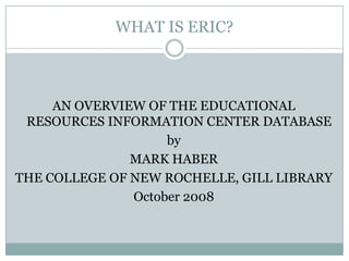 WHAT IS ERIC? AN OVERVIEW OF THE EDUCATIONAL RESOURCES INFORMATION CENTER DATABASE by MARK HABER THE COLLEGE OF NEW ROCHELLE, GILL LIBRARY October 2008 