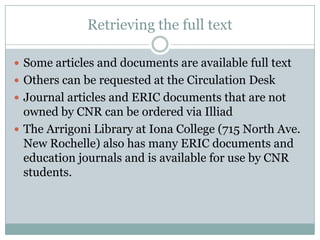 Retrieving the full textSome articles and documents are available full textOthers can be requested at the Circulation DeskJournal articles and ERIC documents that are not owned by CNR can be ordered via IlliadThe Arrigoni Library at Iona College (715 North Ave. New Rochelle) also has many ERIC documents and education journals and is available for use by CNR students.