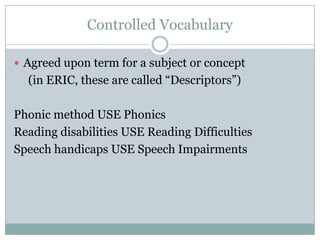 Controlled VocabularyAgreed upon term for a subject or concept      (in ERIC, these are called “Descriptors”)Phonic method USE PhonicsReading disabilities USE Reading DifficultiesSpeech handicaps USE Speech Impairments