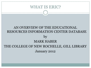 WHAT IS ERIC?



     AN OVERVIEW OF THE EDUCATIONAL
 RESOURCES INFORMATION CENTER DATABASE
                    by
               MARK HABER
THE COLLEGE OF NEW ROCHELLE, GILL LIBRARY
               January 2012
 