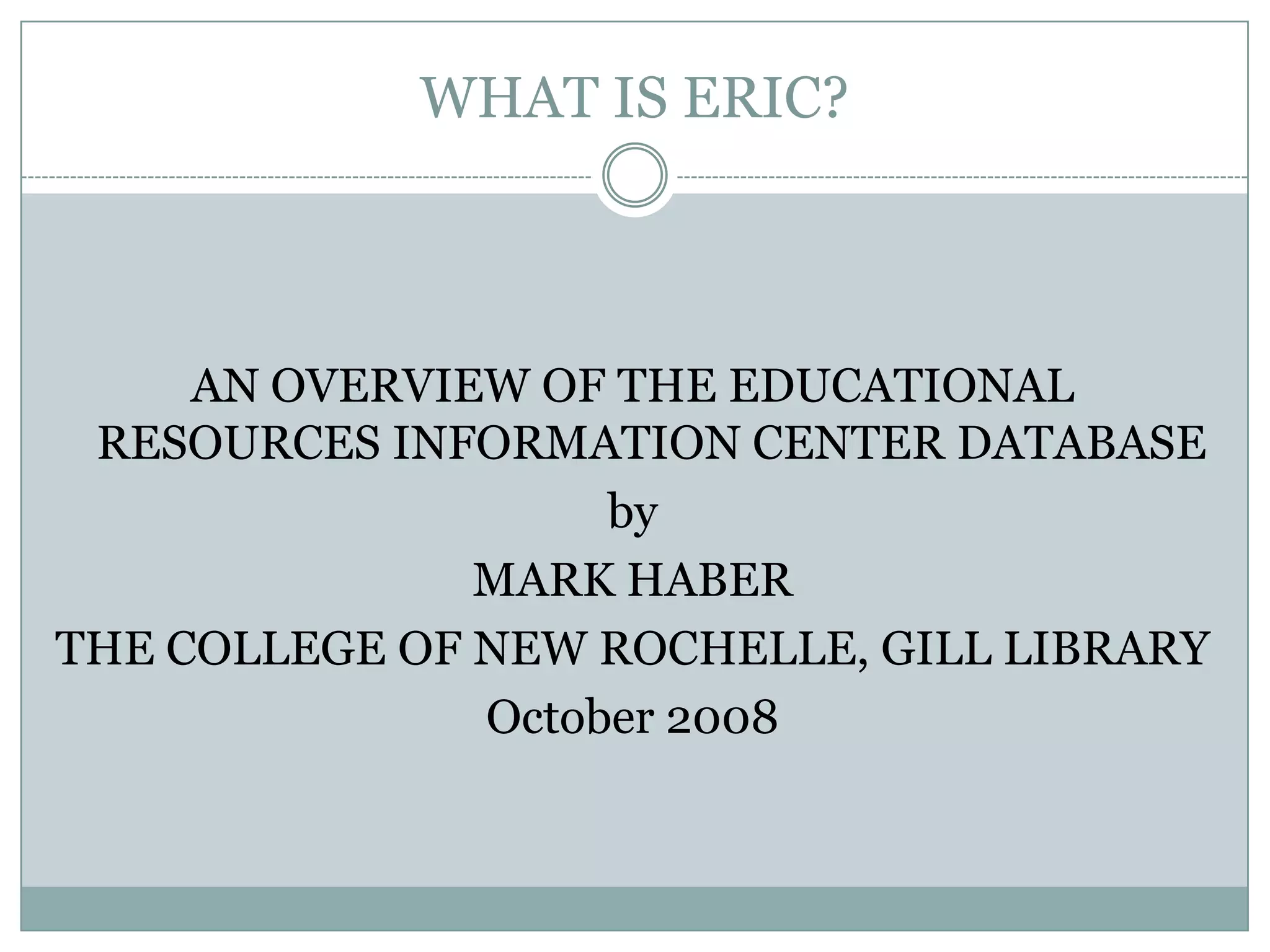 WHAT IS ERIC?AN OVERVIEW OF THE EDUCATIONAL RESOURCES INFORMATION CENTER DATABASEbyMARK HABERTHE COLLEGE OF NEW ROCHELLE, GILL LIBRARYOctober 2008