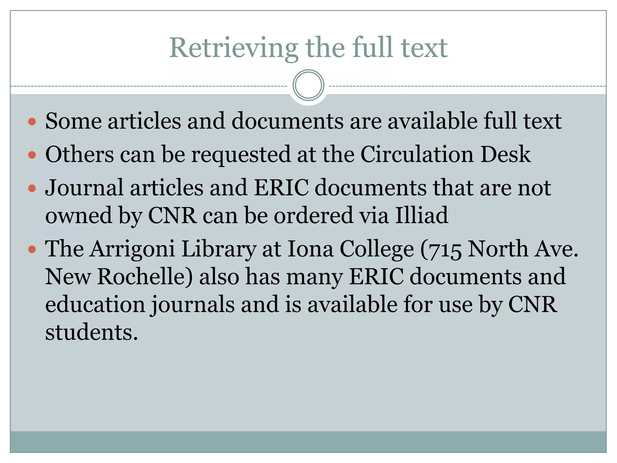 Retrieving the full textSome articles and documents are available full textOthers can be requested at the Circulation DeskJournal articles and ERIC documents that are not owned by CNR can be ordered via IlliadThe Arrigoni Library at Iona College (715 North Ave. New Rochelle) also has many ERIC documents and education journals and is available for use by CNR students.