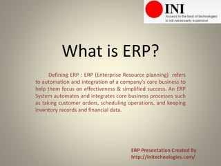 What is ERP?
Defining ERP : ERP (Enterprise Resource planning) refers
to automation and integration of a company's core business to
help them focus on effectiveness & simplified success. An ERP
System automates and integrates core business processes such
as taking customer orders, scheduling operations, and keeping
inventory records and financial data.
ERP Presentation Created By
http://initechnologies.com/
 
