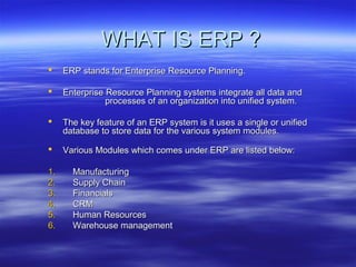 WHAT IS ERP ?WHAT IS ERP ?
 ERP stands for Enterprise Resource Planning.ERP stands for Enterprise Resource Planning.
 Enterprise Resource Planning systems integrate all data andEnterprise Resource Planning systems integrate all data and
processes of an organization into unified system.processes of an organization into unified system.
 The key feature of an ERP system is it uses a single or unifiedThe key feature of an ERP system is it uses a single or unified
database to store data for the various system modules.database to store data for the various system modules.
 Various Modules which comes under ERP are listed below:Various Modules which comes under ERP are listed below:
1.1. ManufacturingManufacturing
2.2. Supply ChainSupply Chain
3.3. FinancialsFinancials
4.4. CRMCRM
5.5. Human ResourcesHuman Resources
6.6. Warehouse managementWarehouse management
 