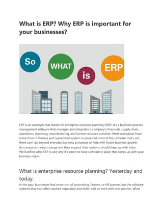 What is ERP? Why ERP is important for
your businesses?
ERP is an acronym that stands for enterprise resource planning (ERP). It’s a business process
management software that manages and integrates a company’s financials, supply chain,
operations, reporting, manufacturing, and human resource activities. Most companies have
some form of finance and operational system in place but most of the software that’s out
there can’t go beyond everyday business processes or help with future business growth.
As company’s needs change and they expand, their systems should keep up with them.
We’ll define what ERP is and why it’s smart to have software in place that keeps up with your
business needs.
What is enterprise resource planning? Yesterday and
today.
In the past, businesses had some sort of accounting, finance, or HR process but the software
systems they had often worked separately and didn’t talk or work with one another. What
 