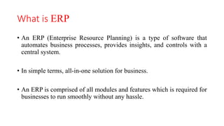 What is ERP
• An ERP (Enterprise Resource Planning) is a type of software that
automates business processes, provides insights, and controls with a
central system.
• In simple terms, all-in-one solution for business.
• An ERP is comprised of all modules and features which is required for
businesses to run smoothly without any hassle.
 