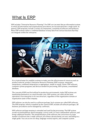 What Is ERP
ERP includes "Enterprise Resource Planning". For ERP,we can state that an information system
in which all information and organizational procedures are incorporated into a single point. In
general, ERP programs include a variety of components, consisting of software and hardware.
Many ERP systems utilize a combined database to keep data from various functions that they
can integrate within the enterprise.
It is a typicalname for usability systems to make sure the effectivenessof resources such as
product material, product. Enterprise Resource Planning (ERP)systems, integrated
integrations, combined integrations or aggregation, simple to install. Classic ERP software,
computer system programs and devices needed forprocessing. ERP systems, consolidated
database.
The concept of ERP was first utilized in production environments, today ERP systems are
manifesting themselves in a much broader area. ERP systems can collectall the basic
operations of an enterprise in its ownstructure, regardless of the organization domain or
organization name of the company.
ERP solitions can also be used in a softwarepackage. Such systems are called ERP software.
The ERP program, which is supplied by the classical ERP,includes all softwarepackages. All
business procedures can be managed by a software.
ERP software package meaning is extended and used forbig processing. The ERP system
avoids recommendations about managing a server with 2 or more independent software, and
brings additional benefits. The standardization of the software, the conversion of a large
number of software into a single software,all of these advancements are easy and hiding in a
single guide. You can access our shop, language version reports, and computer system
 