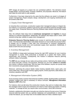 ERP merges all aspects of a project into one centralized platform. The elements include
budget details, invoicing & billing, contracts, deadlines, and proposals. Moreover, this feature
also helps the entire team to stay updated.
Furthermore, it has been observed by the users that the software can assist in all stages of
project management. Project analysis, design, development, and ongoing maintenance are
all covered under ERP.
2. Supply Chain Management
In industries like e-commerce, construction supply chain management plays an integral role.
For instance, in e-commerce, retailers must source, store and deliver products managed under
the supply chain. Enterprise Resource Planning Software helps retailers optimize the supply
chain.
Also, the software helps keep track of warehouse management and logistics to ensure
delivery on customer expectations. Additionally, the software also keeps costs in check. ERP
solutions bring clear visibility to supply chain management.
Enterprise Resource Planning System gives access to real-time data across the supply
chain. This feature lets stakeholders make better decisions on how to take the process further.
It enables you to manage a clear path from procurement to inventory management.
Automation reduces human error and accelerates supply chain operations. Additionally, it
leads to both time and cost savings.
3. Inventory Management
From MSMEs to large-scale businesses having the right ERP solutions for your inventory
management is crucial. Work productivity is boosted by a system that tracks orders,
warehouses, and inventory. Consequently, this module in enterprise resource planning
software makes it all possible.
The ERP lets you manage all your sales and purchase actions. Optimizing the details allows
you easily track bills, invoices, and payments. Whereas you can even control and monitor
your stocks in different warehouses. With the help of the software, anyone can quickly track
item movements and generates detailed reports.
Moreover, optimizing the product details makes tracking saleable items, spare parts, and
expiry dates easy. Get accurate inventory ageing reports, vendor payments, sales details, and
inventory valuations with ERP.
4. Management Information System (MIS)
Every business needs a solution that enhances workflow visibility. Building better coordination
between multiple work sites is necessary to reduce confusion. Management Information
System in ERP offers that.
For instance, when we talk about the construction industry, they work on multiple sites. Here
the managers need to track sub-contractors and check on their plants and assets or building
materials. To manage all that, you require clear communication, which MIS enhances.
Certainly, updating the information manually can invite the chance of human errors. Enterprise
resource planning system lets you optimize databases and spreadsheets to reduce risks.
Under this feature, you can keep track of all available data and make a detailed report.
 