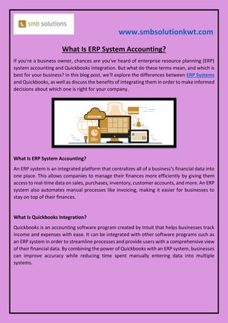 www.smbsolutionkwt.com
What Is ERP System Accounting?
If you're a business owner, chances are you've heard of enterprise resource planning (ERP)
system accounting and Quickbooks integration. But what do these terms mean, and which is
best for your business? In this blog post, we'll explore the differences between ERP Systems
and Quickbooks, as well as discuss the benefits of integrating them in order to make informed
decisions about which one is right for your company.
What Is ERP System Accounting?
An ERP system is an integrated platform that centralizes all of a business’s financial data into
one place. This allows companies to manage their finances more efficiently by giving them
access to real-time data on sales, purchases, inventory, customer accounts, and more. An ERP
system also automates manual processes like invoicing, making it easier for businesses to
stay on top of their finances.
What Is Quickbooks Integration?
Quickbooks is an accounting software program created by Intuit that helps businesses track
income and expenses with ease. It can be integrated with other software programs such as
an ERP system in order to streamline processes and provide users with a comprehensive view
of their financial data. By combining the power of Quickbooks with an ERP system, businesses
can improve accuracy while reducing time spent manually entering data into multiple
systems.
 