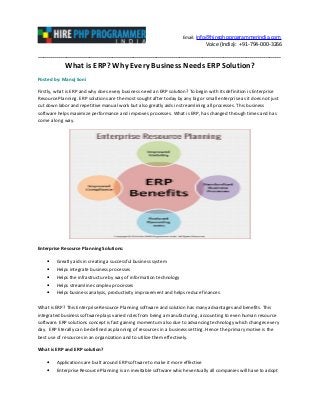 Email: info@hirephpprogrammerindia.com
Voice (India): +91-794-000-3266
-------------------------------------------------------------------------------------------------------------------------------
What is ERP? Why Every Business Needs ERP Solution?
Posted by: Manoj Soni
Firstly, what is ERP and why does every business need an ERP solution? To begin with its definition is Enterprise
Resource Planning. ERP solutions are the most sought after today by any big or small enterprise as it does not just
cut down labor and repetitive manual work but also greatly aids in streamlining all processes. This business
software helps maximize performance and improves processes. What is ERP, has changed through times and has
come a long way.
Enterprise Resource Planning Solutions:
• Greatly aids in creating a successful business system
• Helps integrate business processes
• Helps the infrastructure by way of information technology
• Helps streamline complex processes
• Helps business analysis, productivity improvement and helps reduce finances
What is ERP? This Enterprise Resource Planning software and solution has many advantages and benefits. This
integrated business software plays varied roles from being a manufacturing, accounting to even human resource
software. ERP solutions concept is fast gaining momentum also due to advancing technology which changes every
day. ERP literally can be defined as planning of resources in a business setting. Hence the primary motive is the
best use of resources in an organization and to utilize them effectively.
What is ERP and ERP solution?
• Applications are built around ERP software to make it more effective
• Enterprise Resource Planning is an inevitable software which eventually all companies will have to adopt
 