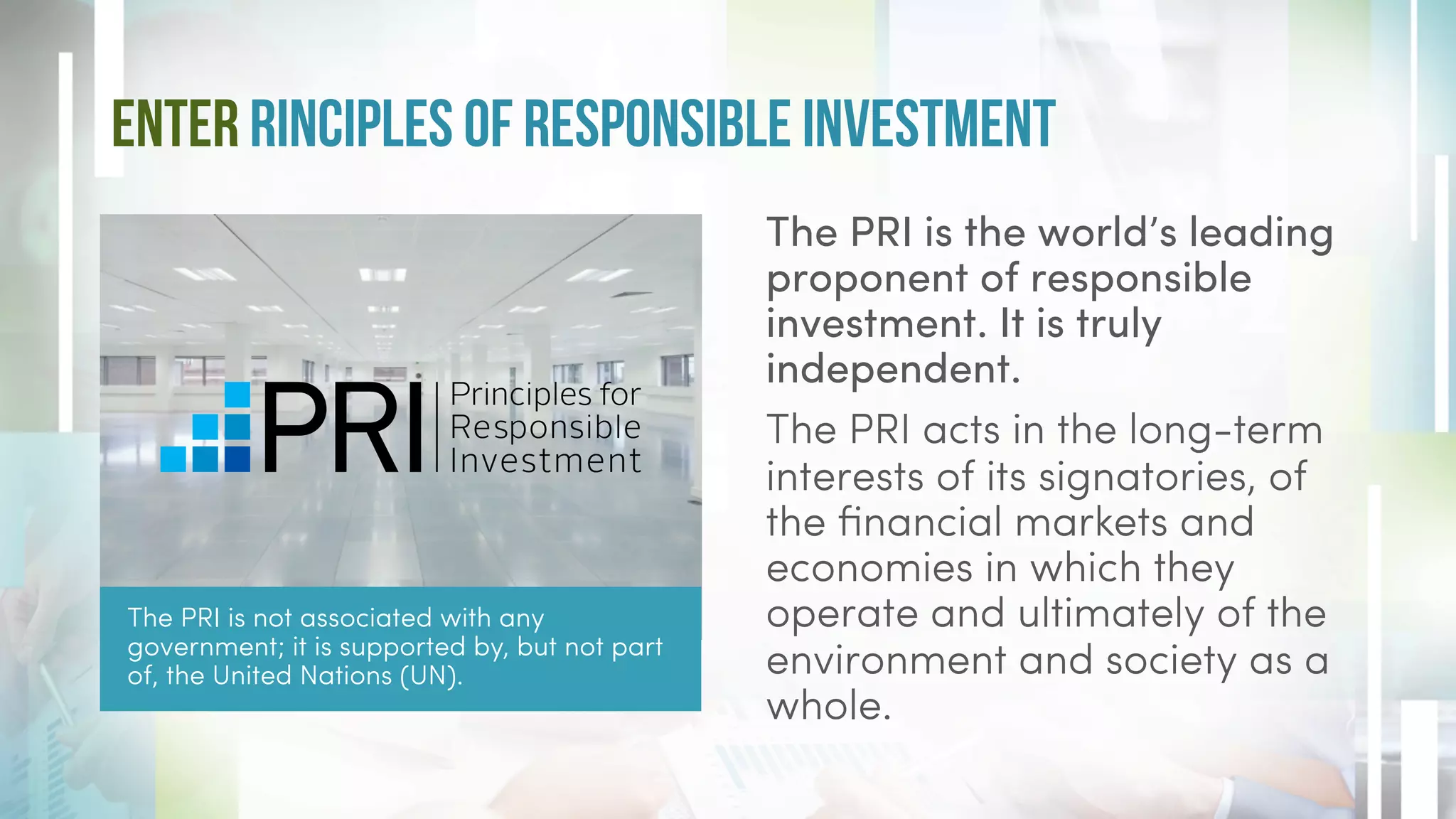 Enter rinciples of responsible investment
The PRI is not associated with any
government; it is supported by, but not part
of, the United Nations (UN).
The PRI is the world’s leading
proponent of responsible
investment. It is truly
independent.
The PRI acts in the long-term
interests of its signatories, of
the financial markets and
economies in which they
operate and ultimately of the
environment and society as a
whole.
