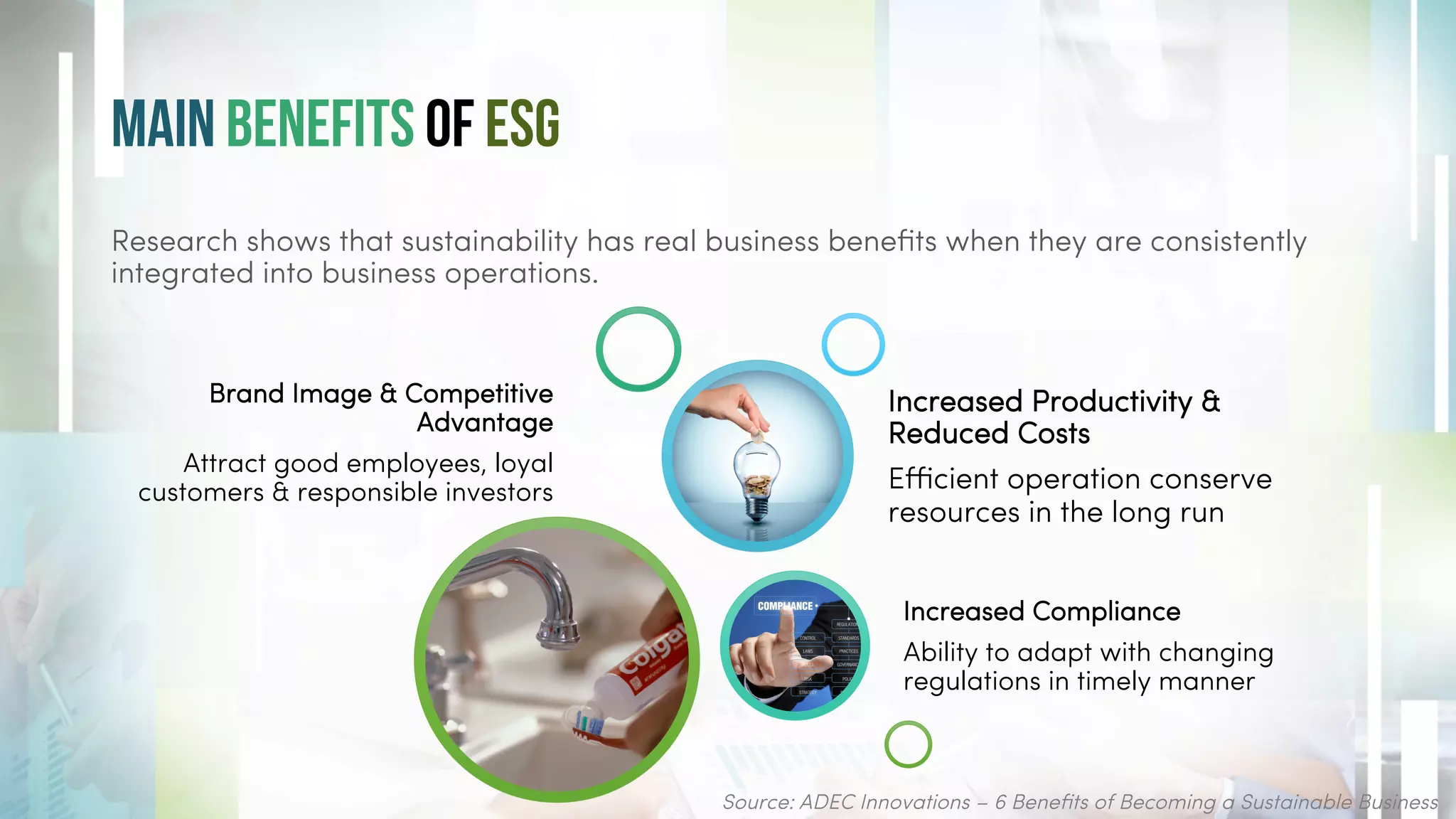 Main Benefits of ESG
Source: ADEC Innovations – 6 Benefits of Becoming a Sustainable Business
Brand Image & Competitive
Advantage
Attract good employees, loyal
customers & responsible investors
Increased Compliance
Ability to adapt with changing
regulations in timely manner
Increased Productivity &
Reduced Costs
Efficient operation conserve
resources in the long run
Research shows that sustainability has real business benefits when they are consistently
integrated into business operations.