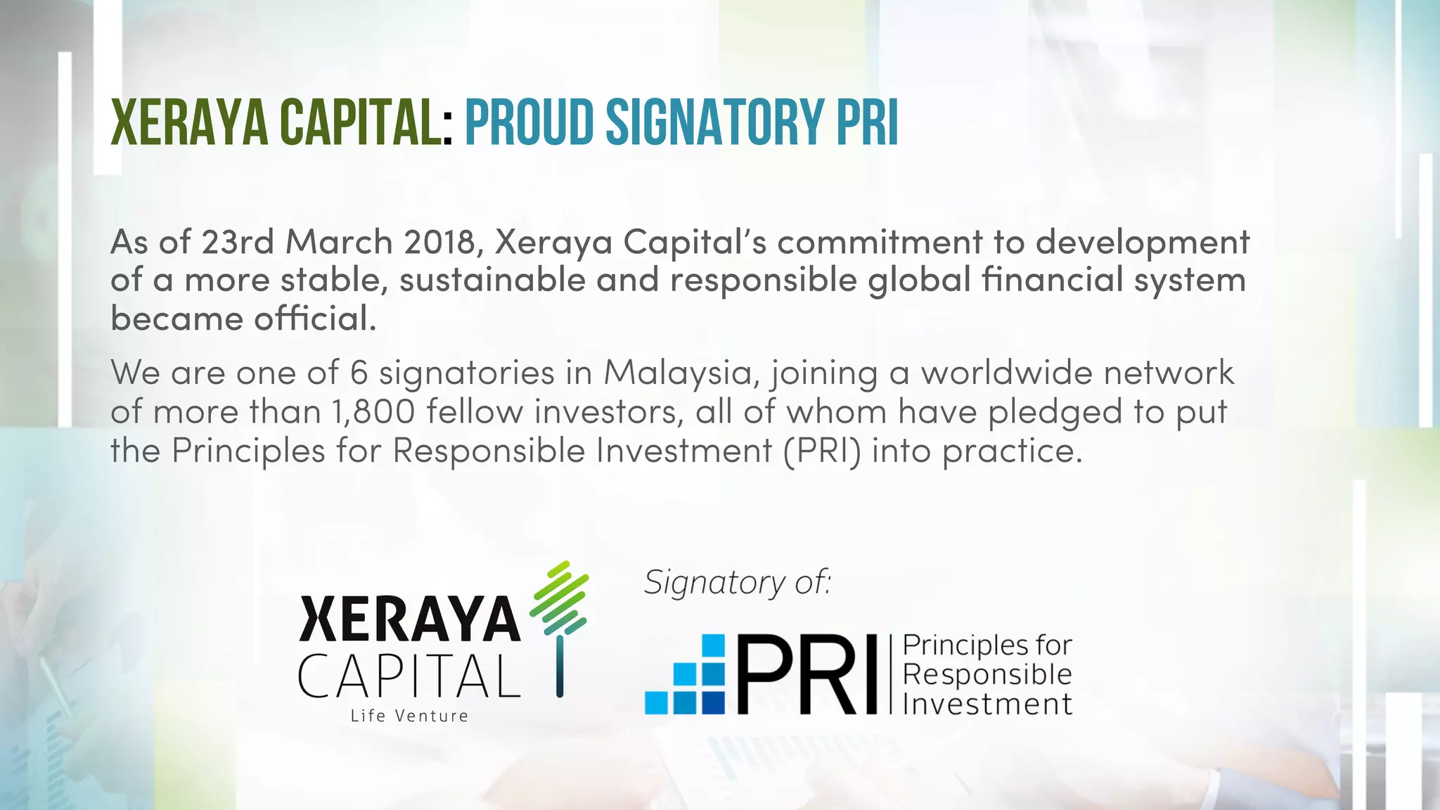 Xeraya Capital: Proud Signatory PRI
As of 23rd March 2018, Xeraya Capital’s commitment to development
of a more stable, sustainable and responsible global financial system
became official.
We are one of 6 signatories in Malaysia, joining a worldwide network
of more than 1,800 fellow investors, all of whom have pledged to put
the Principles for Responsible Investment (PRI) into practice.