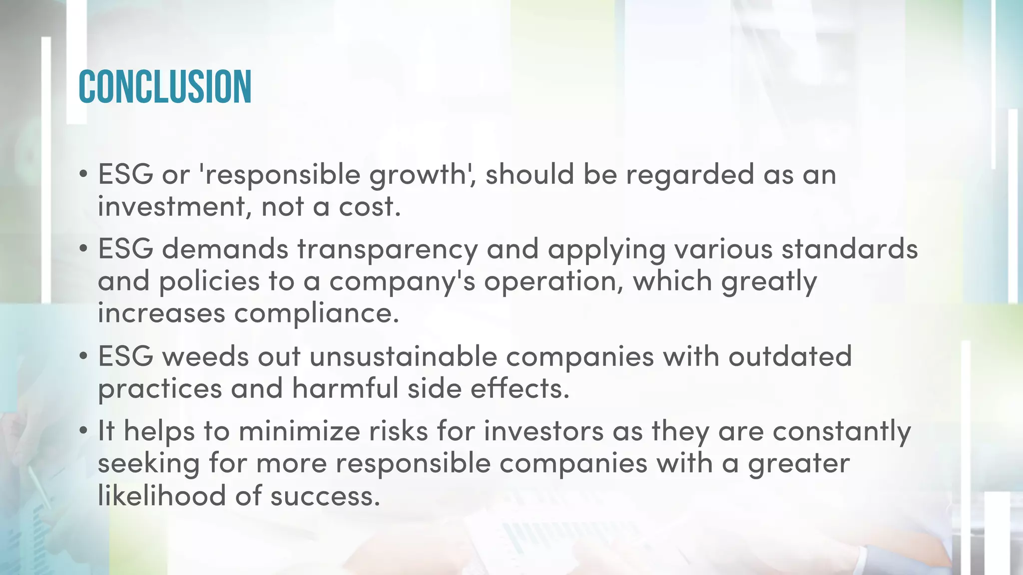 • ESG or 'responsible growth', should be regarded as an
investment, not a cost.
• ESG demands transparency and applying various standards
and policies to a company's operation, which greatly
increases compliance.
• ESG weeds out unsustainable companies with outdated
practices and harmful side effects.
• It helps to minimize risks for investors as they are constantly
seeking for more responsible companies with a greater
likelihood of success.
Conclusion