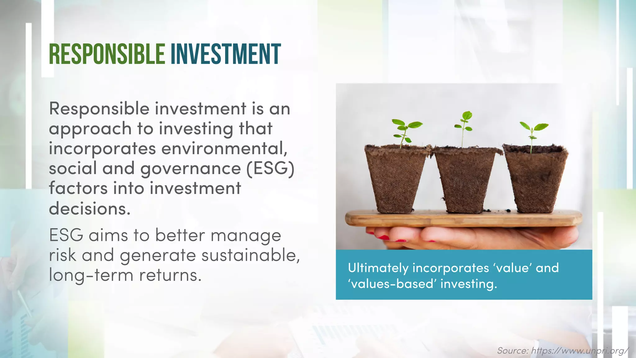 Responsible Investment
Responsible investment is an
approach to investing that
incorporates environmental,
social and governance (ESG)
factors into investment
decisions.
ESG aims to better manage
risk and generate sustainable,
long-term returns.
Source: https://www.unpri.org/
Ultimately incorporates ‘value’ and
‘values-based’ investing.