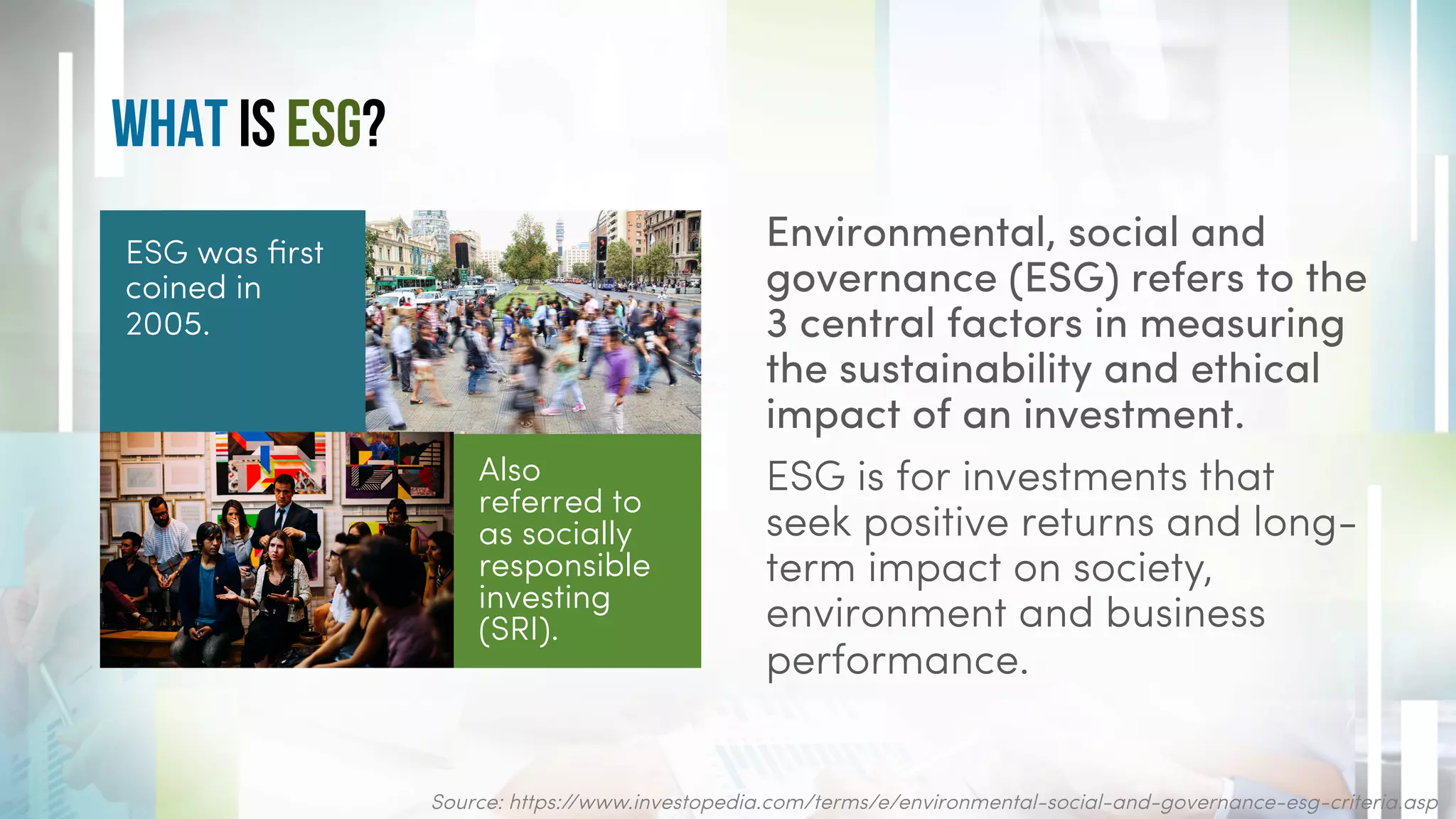 What is ESG?
Environmental, social and
governance (ESG) refers to the
3 central factors in measuring
the sustainability and ethical
impact of an investment.
ESG is for investments that
seek positive returns and long-
term impact on society,
environment and business
performance.
ESG was first
coined in
2005.
Source: https://www.investopedia.com/terms/e/environmental-social-and-governance-esg-criteria.asp
Also
referred to
as socially
responsible
investing
(SRI).