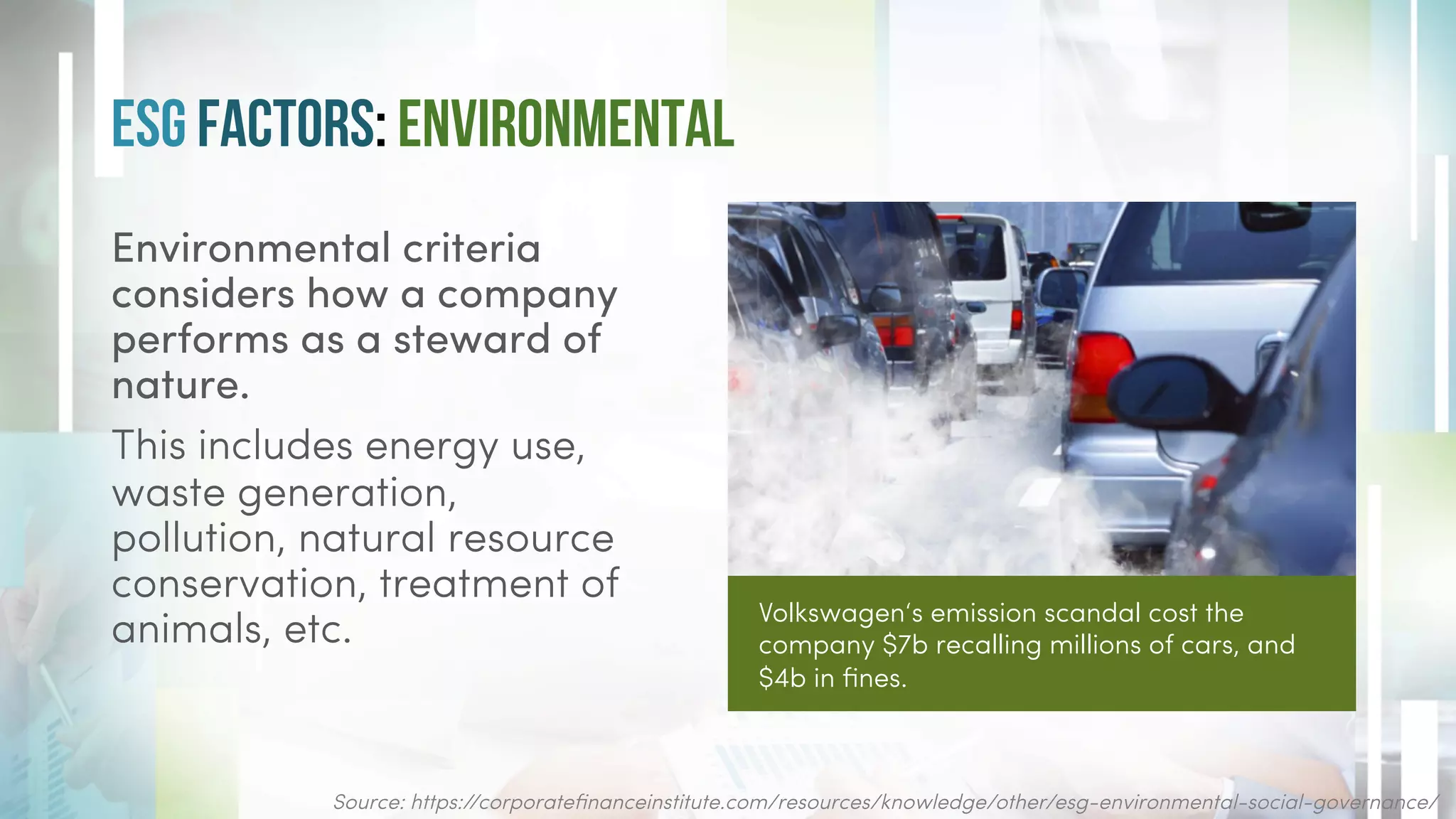 ESG Factors: Environmental
Environmental criteria
considers how a company
performs as a steward of
nature.
This includes energy use,
waste generation,
pollution, natural resource
conservation, treatment of
animals, etc.
Source: https://corporatefinanceinstitute.com/resources/knowledge/other/esg-environmental-social-governance/
Volkswagen‘s emission scandal cost the
company $7b recalling millions of cars, and
$4b in fines.