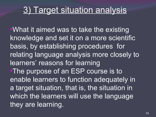 3) Target situation analysis What it aimed was to take the existing knowledge and set it on a more scientific basis, by establishing procedures  for relating language analysis more closely to learners’ reasons for learning  The purpose of an ESP course is to enable learners to function adequately in a target situation, that is, the situation in which the learners will use the language they are learning. 