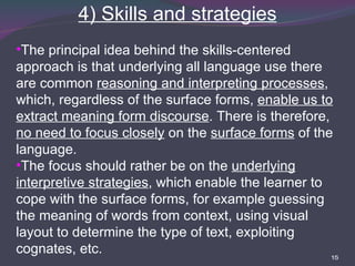 4) Skills and strategies The principal idea behind the skills-centered approach is that underlying all language use there are common  reasoning and interpreting processes , which, regardless of the surface forms,  enable us to extract meaning form discourse . There is therefore,  no need to focus closely  on the  surface forms  of the language. The focus should rather be on the  underlying interpretive strategies , which enable the learner to cope with the surface forms, for example guessing the meaning of words from context, using visual layout to determine the type of text, exploiting cognates, etc. 