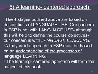 5) A learning- centered approach  The 4 stages outlined above are based on descriptions of LANGUAGE USE. Our concern in ESP is not with LANGUAGE USE- although this will help to define the course objectives- our concern is with  LANGUAGE LEARNING . A truly valid approach to ESP must be based on an  understanding of the processes of language LEARNING . The learning- centered approach will form the subject of this book. 