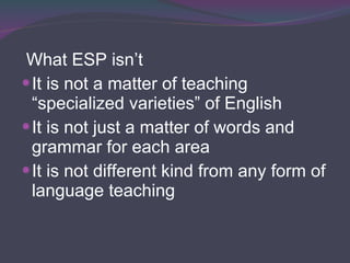 What ESP isn’t It is not a matter of teaching “specialized varieties” of English It is not just a matter of words and grammar for each area It is not different kind from any form of language teaching 