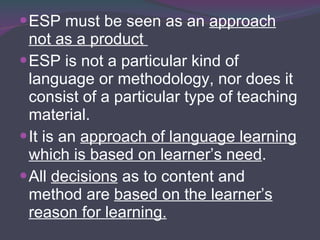 ESP must be seen as an  approach not as a product  ESP is not a particular kind of language or methodology, nor does it consist of a particular type of teaching material. It is an  approach of language learning which is based on learner’s need . All  decisions  as to content and method are  based on the learner’s reason for learning. 