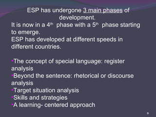 ESP has undergone  3 main phases  of development.  It is now in a 4 th   phase with a 5 th   phase starting to emerge. ESP has developed at different speeds in different countries. The concept of special language: register analysis Beyond the sentence: rhetorical or discourse analysis Target situation analysis Skills and strategies A learning- centered approach  