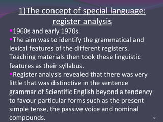 1)The concept of special language: register analysis 1960s and early 1970s. The aim was to identify the grammatical and lexical features of the different registers. Teaching materials then took these linguistic features as their syllabus. Register analysis revealed that there was very little that was distinctive in the sentence grammar of Scientific English beyond a tendency to favour particular forms such as the present simple tense, the passive voice and nominal compounds . 