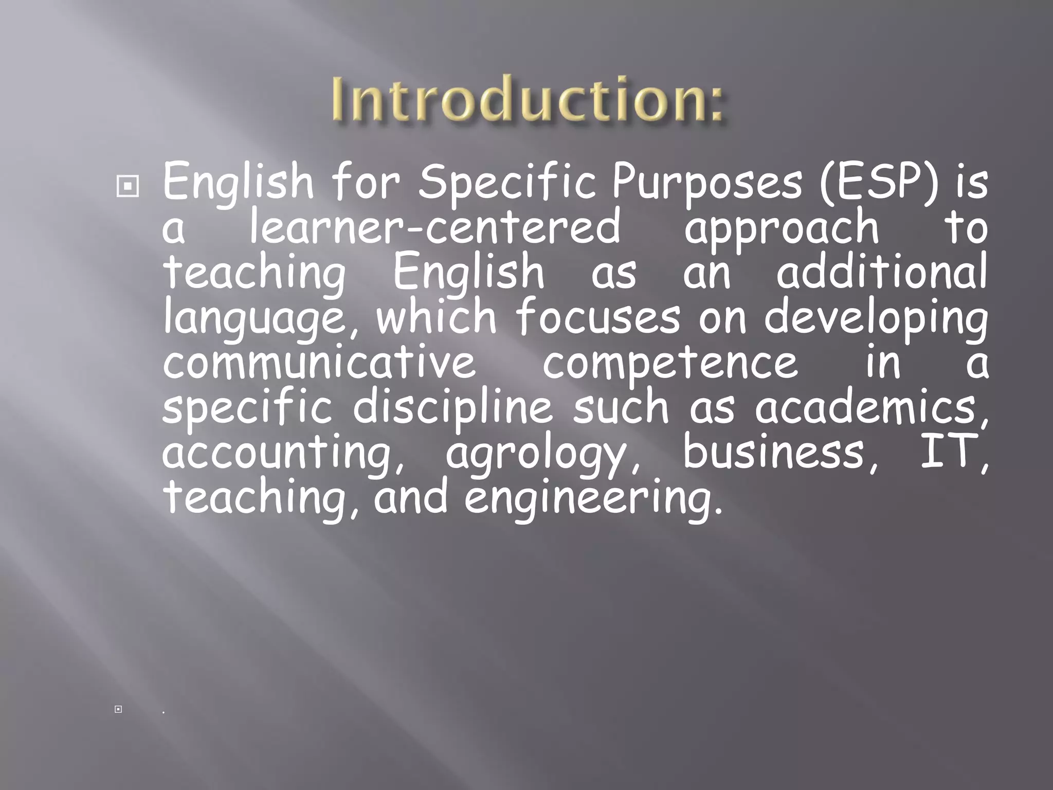  English for Specific Purposes (ESP) is
a learner-centered approach to
teaching English as an additional
language, which focuses on developing
communicative competence in a
specific discipline such as academics,
accounting, agrology, business, IT,
teaching, and engineering.
.