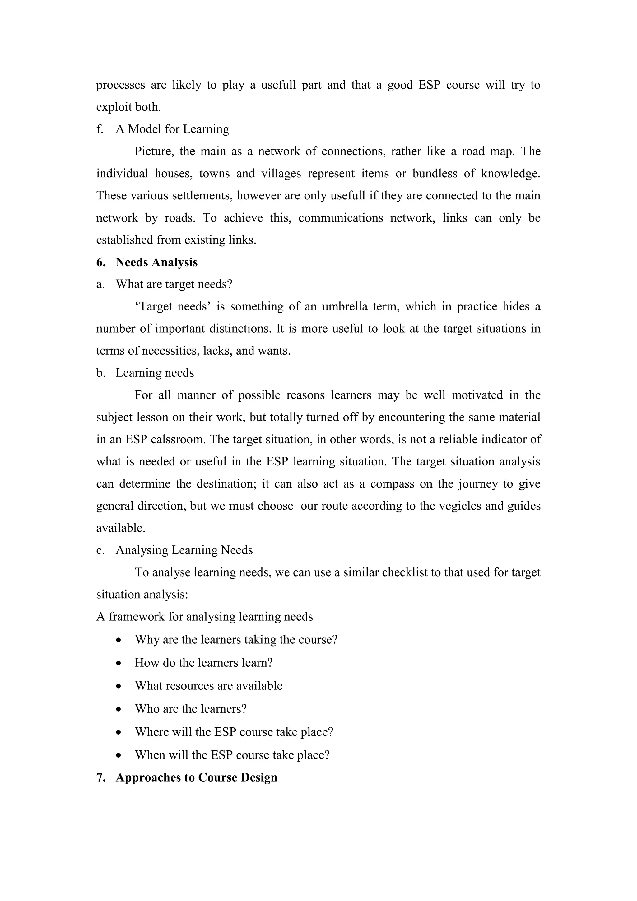 processes are likely to play a usefull part and that a good ESP course will try to
exploit both.
f. A Model for Learning
Picture, the main as a network of connections, rather like a road map. The
individual houses, towns and villages represent items or bundless of knowledge.
These various settlements, however are only usefull if they are connected to the main
network by roads. To achieve this, communications network, links can only be
established from existing links.
6. Needs Analysis
a. What are target needs?
‘Target needs’ is something of an umbrella term, which in practice hides a
number of important distinctions. It is more useful to look at the target situations in
terms of necessities, lacks, and wants.
b. Learning needs
For all manner of possible reasons learners may be well motivated in the
subject lesson on their work, but totally turned off by encountering the same material
in an ESP calssroom. The target situation, in other words, is not a reliable indicator of
what is needed or useful in the ESP learning situation. The target situation analysis
can determine the destination; it can also act as a compass on the journey to give
general direction, but we must choose our route according to the vegicles and guides
available.
c. Analysing Learning Needs
To analyse learning needs, we can use a similar checklist to that used for target
situation analysis:
A framework for analysing learning needs
 Why are the learners taking the course?
 How do the learners learn?
 What resources are available
 Who are the learners?
 Where will the ESP course take place?
 When will the ESP course take place?
7. Approaches to Course Design
 