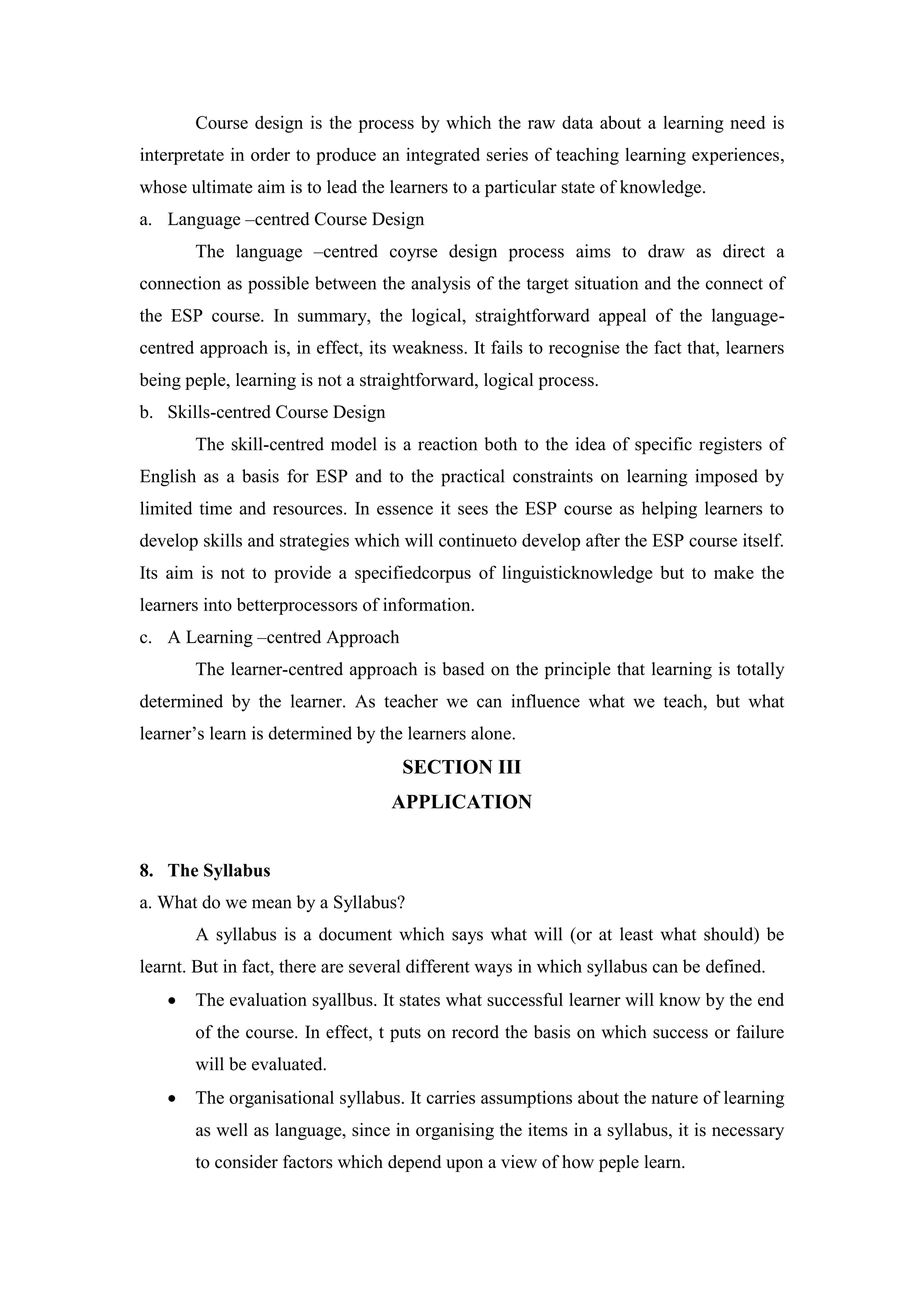 Course design is the process by which the raw data about a learning need is
interpretate in order to produce an integrated series of teaching learning experiences,
whose ultimate aim is to lead the learners to a particular state of knowledge.
a. Language –centred Course Design
The language –centred coyrse design process aims to draw as direct a
connection as possible between the analysis of the target situation and the connect of
the ESP course. In summary, the logical, straightforward appeal of the language-
centred approach is, in effect, its weakness. It fails to recognise the fact that, learners
being peple, learning is not a straightforward, logical process.
b. Skills-centred Course Design
The skill-centred model is a reaction both to the idea of specific registers of
English as a basis for ESP and to the practical constraints on learning imposed by
limited time and resources. In essence it sees the ESP course as helping learners to
develop skills and strategies which will continueto develop after the ESP course itself.
Its aim is not to provide a specifiedcorpus of linguisticknowledge but to make the
learners into betterprocessors of information.
c. A Learning –centred Approach
The learner-centred approach is based on the principle that learning is totally
determined by the learner. As teacher we can influence what we teach, but what
learner’s learn is determined by the learners alone.
SECTION III
APPLICATION
8. The Syllabus
a. What do we mean by a Syllabus?
A syllabus is a document which says what will (or at least what should) be
learnt. But in fact, there are several different ways in which syllabus can be defined.
 The evaluation syallbus. It states what successful learner will know by the end
of the course. In effect, t puts on record the basis on which success or failure
will be evaluated.
 The organisational syllabus. It carries assumptions about the nature of learning
as well as language, since in organising the items in a syllabus, it is necessary
to consider factors which depend upon a view of how peple learn.
 
