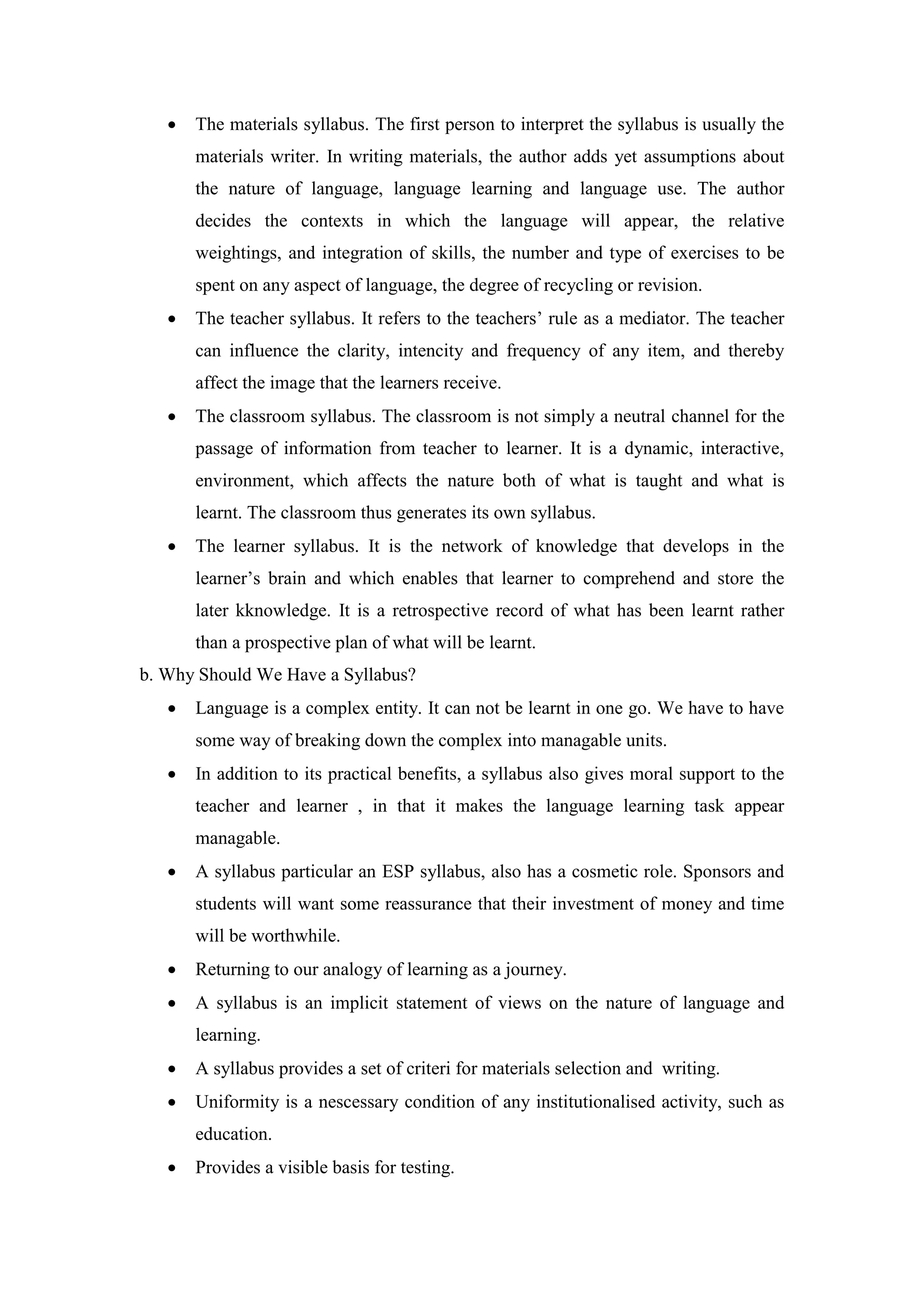  The materials syllabus. The first person to interpret the syllabus is usually the
materials writer. In writing materials, the author adds yet assumptions about
the nature of language, language learning and language use. The author
decides the contexts in which the language will appear, the relative
weightings, and integration of skills, the number and type of exercises to be
spent on any aspect of language, the degree of recycling or revision.
 The teacher syllabus. It refers to the teachers’ rule as a mediator. The teacher
can influence the clarity, intencity and frequency of any item, and thereby
affect the image that the learners receive.
 The classroom syllabus. The classroom is not simply a neutral channel for the
passage of information from teacher to learner. It is a dynamic, interactive,
environment, which affects the nature both of what is taught and what is
learnt. The classroom thus generates its own syllabus.
 The learner syllabus. It is the network of knowledge that develops in the
learner’s brain and which enables that learner to comprehend and store the
later kknowledge. It is a retrospective record of what has been learnt rather
than a prospective plan of what will be learnt.
b. Why Should We Have a Syllabus?
 Language is a complex entity. It can not be learnt in one go. We have to have
some way of breaking down the complex into managable units.
 In addition to its practical benefits, a syllabus also gives moral support to the
teacher and learner , in that it makes the language learning task appear
managable.
 A syllabus particular an ESP syllabus, also has a cosmetic role. Sponsors and
students will want some reassurance that their investment of money and time
will be worthwhile.
 Returning to our analogy of learning as a journey.
 A syllabus is an implicit statement of views on the nature of language and
learning.
 A syllabus provides a set of criteri for materials selection and writing.
 Uniformity is a nescessary condition of any institutionalised activity, such as
education.
 Provides a visible basis for testing.
 