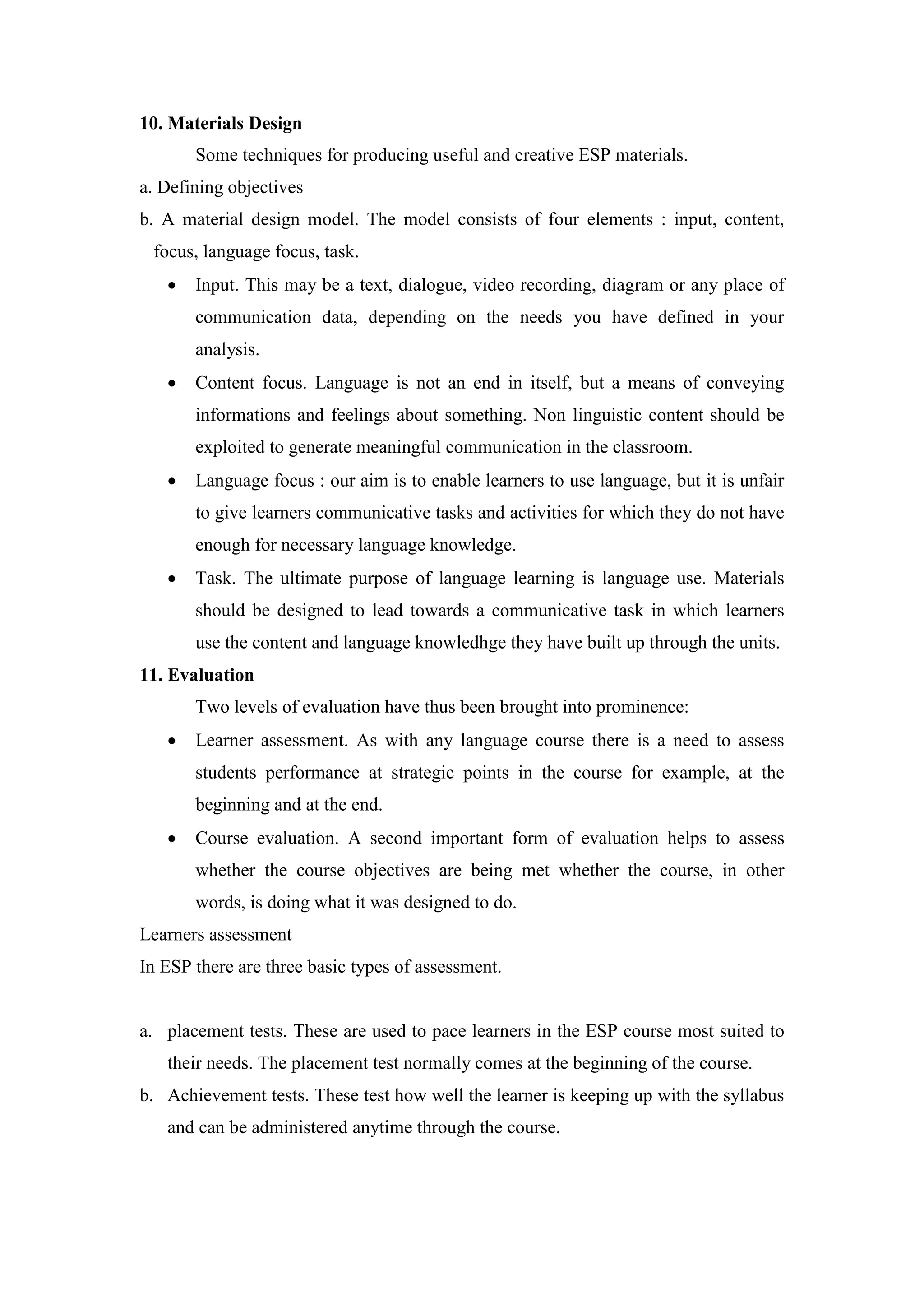 10. Materials Design
Some techniques for producing useful and creative ESP materials.
a. Defining objectives
b. A material design model. The model consists of four elements : input, content,
focus, language focus, task.
 Input. This may be a text, dialogue, video recording, diagram or any place of
communication data, depending on the needs you have defined in your
analysis.
 Content focus. Language is not an end in itself, but a means of conveying
informations and feelings about something. Non linguistic content should be
exploited to generate meaningful communication in the classroom.
 Language focus : our aim is to enable learners to use language, but it is unfair
to give learners communicative tasks and activities for which they do not have
enough for necessary language knowledge.
 Task. The ultimate purpose of language learning is language use. Materials
should be designed to lead towards a communicative task in which learners
use the content and language knowledhge they have built up through the units.
11. Evaluation
Two levels of evaluation have thus been brought into prominence:
 Learner assessment. As with any language course there is a need to assess
students performance at strategic points in the course for example, at the
beginning and at the end.
 Course evaluation. A second important form of evaluation helps to assess
whether the course objectives are being met whether the course, in other
words, is doing what it was designed to do.
Learners assessment
In ESP there are three basic types of assessment.
a. placement tests. These are used to pace learners in the ESP course most suited to
their needs. The placement test normally comes at the beginning of the course.
b. Achievement tests. These test how well the learner is keeping up with the syllabus
and can be administered anytime through the course.
 