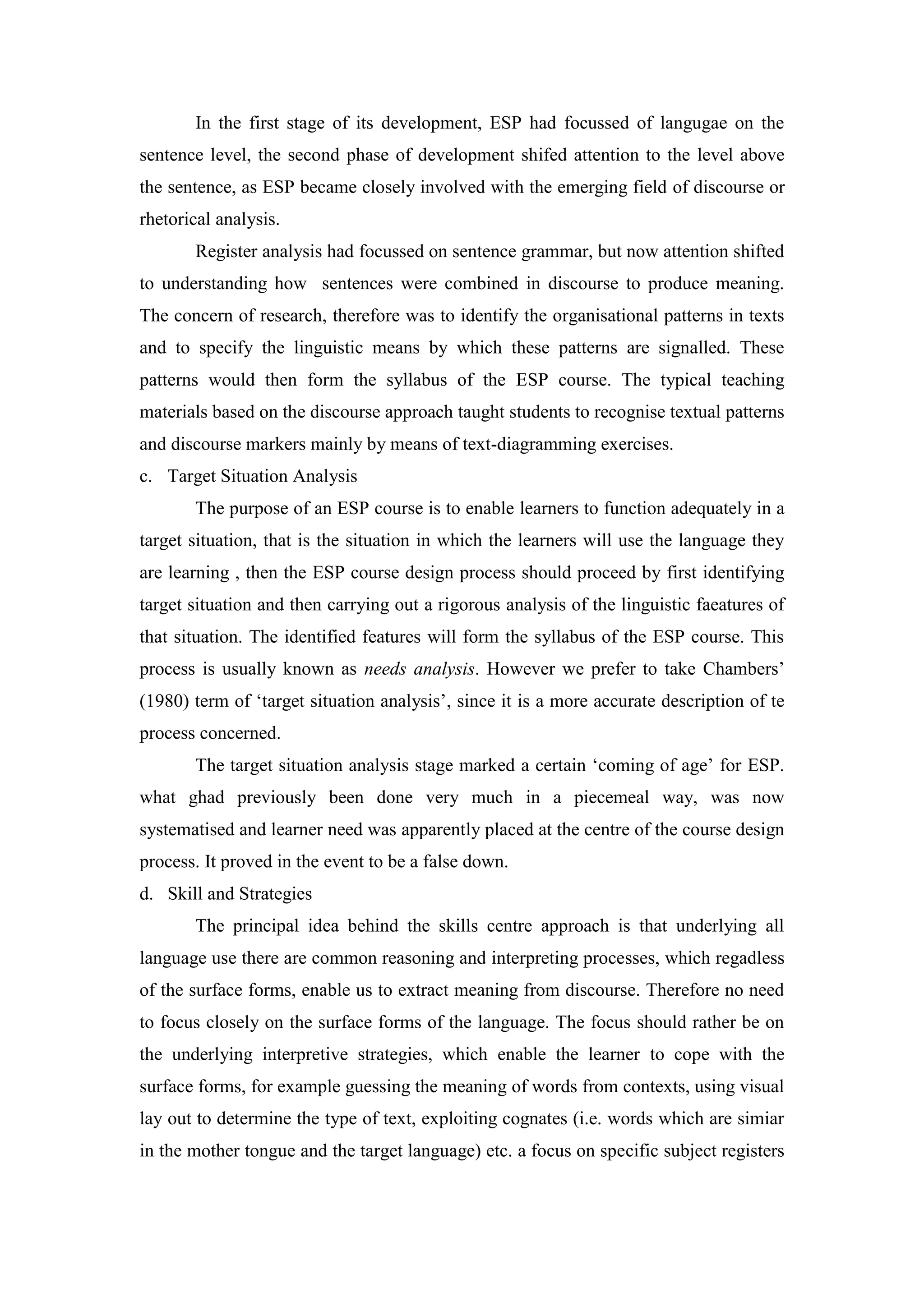 In the first stage of its development, ESP had focussed of langugae on the
sentence level, the second phase of development shifed attention to the level above
the sentence, as ESP became closely involved with the emerging field of discourse or
rhetorical analysis.
Register analysis had focussed on sentence grammar, but now attention shifted
to understanding how sentences were combined in discourse to produce meaning.
The concern of research, therefore was to identify the organisational patterns in texts
and to specify the linguistic means by which these patterns are signalled. These
patterns would then form the syllabus of the ESP course. The typical teaching
materials based on the discourse approach taught students to recognise textual patterns
and discourse markers mainly by means of text-diagramming exercises.
c. Target Situation Analysis
The purpose of an ESP course is to enable learners to function adequately in a
target situation, that is the situation in which the learners will use the language they
are learning , then the ESP course design process should proceed by first identifying
target situation and then carrying out a rigorous analysis of the linguistic faeatures of
that situation. The identified features will form the syllabus of the ESP course. This
process is usually known as needs analysis. However we prefer to take Chambers’
(1980) term of ‘target situation analysis’, since it is a more accurate description of te
process concerned.
The target situation analysis stage marked a certain ‘coming of age’ for ESP.
what ghad previously been done very much in a piecemeal way, was now
systematised and learner need was apparently placed at the centre of the course design
process. It proved in the event to be a false down.
d. Skill and Strategies
The principal idea behind the skills centre approach is that underlying all
language use there are common reasoning and interpreting processes, which regadless
of the surface forms, enable us to extract meaning from discourse. Therefore no need
to focus closely on the surface forms of the language. The focus should rather be on
the underlying interpretive strategies, which enable the learner to cope with the
surface forms, for example guessing the meaning of words from contexts, using visual
lay out to determine the type of text, exploiting cognates (i.e. words which are simiar
in the mother tongue and the target language) etc. a focus on specific subject registers
 