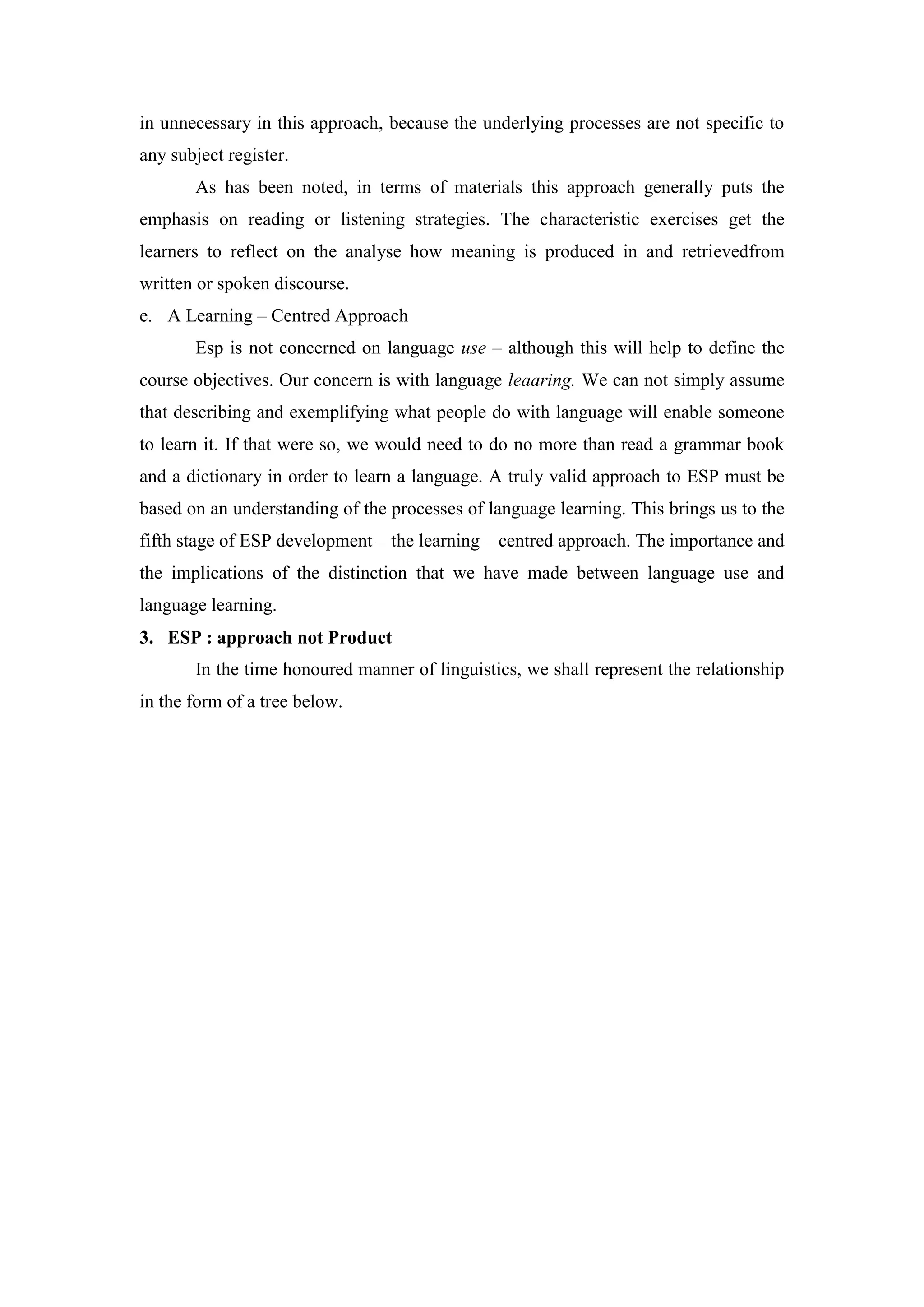 in unnecessary in this approach, because the underlying processes are not specific to
any subject register.
As has been noted, in terms of materials this approach generally puts the
emphasis on reading or listening strategies. The characteristic exercises get the
learners to reflect on the analyse how meaning is produced in and retrievedfrom
written or spoken discourse.
e. A Learning – Centred Approach
Esp is not concerned on language use – although this will help to define the
course objectives. Our concern is with language leaaring. We can not simply assume
that describing and exemplifying what people do with language will enable someone
to learn it. If that were so, we would need to do no more than read a grammar book
and a dictionary in order to learn a language. A truly valid approach to ESP must be
based on an understanding of the processes of language learning. This brings us to the
fifth stage of ESP development – the learning – centred approach. The importance and
the implications of the distinction that we have made between language use and
language learning.
3. ESP : approach not Product
In the time honoured manner of linguistics, we shall represent the relationship
in the form of a tree below.
 
