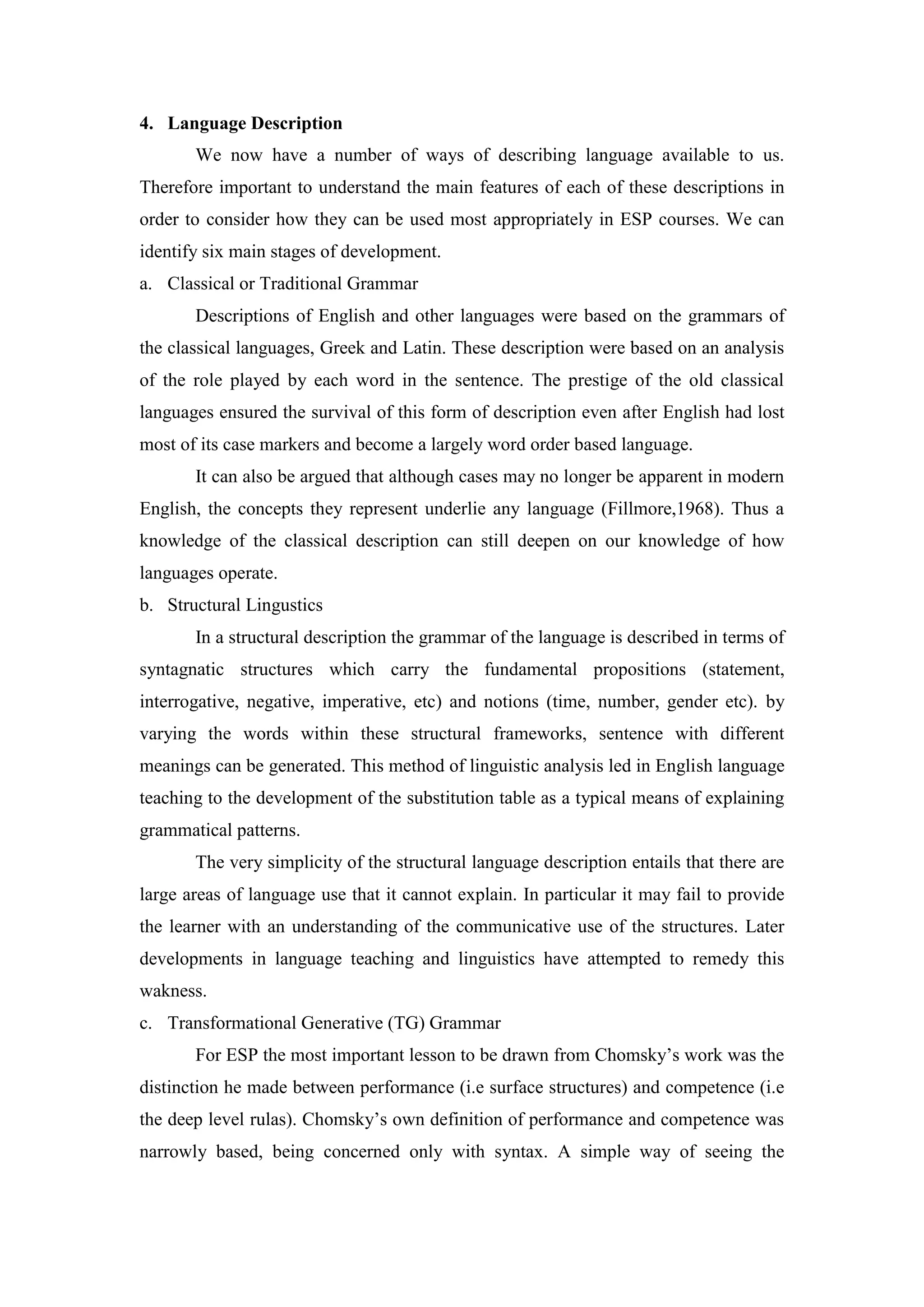 4. Language Description
We now have a number of ways of describing language available to us.
Therefore important to understand the main features of each of these descriptions in
order to consider how they can be used most appropriately in ESP courses. We can
identify six main stages of development.
a. Classical or Traditional Grammar
Descriptions of English and other languages were based on the grammars of
the classical languages, Greek and Latin. These description were based on an analysis
of the role played by each word in the sentence. The prestige of the old classical
languages ensured the survival of this form of description even after English had lost
most of its case markers and become a largely word order based language.
It can also be argued that although cases may no longer be apparent in modern
English, the concepts they represent underlie any language (Fillmore,1968). Thus a
knowledge of the classical description can still deepen on our knowledge of how
languages operate.
b. Structural Lingustics
In a structural description the grammar of the language is described in terms of
syntagnatic structures which carry the fundamental propositions (statement,
interrogative, negative, imperative, etc) and notions (time, number, gender etc). by
varying the words within these structural frameworks, sentence with different
meanings can be generated. This method of linguistic analysis led in English language
teaching to the development of the substitution table as a typical means of explaining
grammatical patterns.
The very simplicity of the structural language description entails that there are
large areas of language use that it cannot explain. In particular it may fail to provide
the learner with an understanding of the communicative use of the structures. Later
developments in language teaching and linguistics have attempted to remedy this
wakness.
c. Transformational Generative (TG) Grammar
For ESP the most important lesson to be drawn from Chomsky’s work was the
distinction he made between performance (i.e surface structures) and competence (i.e
the deep level rulas). Chomsky’s own definition of performance and competence was
narrowly based, being concerned only with syntax. A simple way of seeing the
 