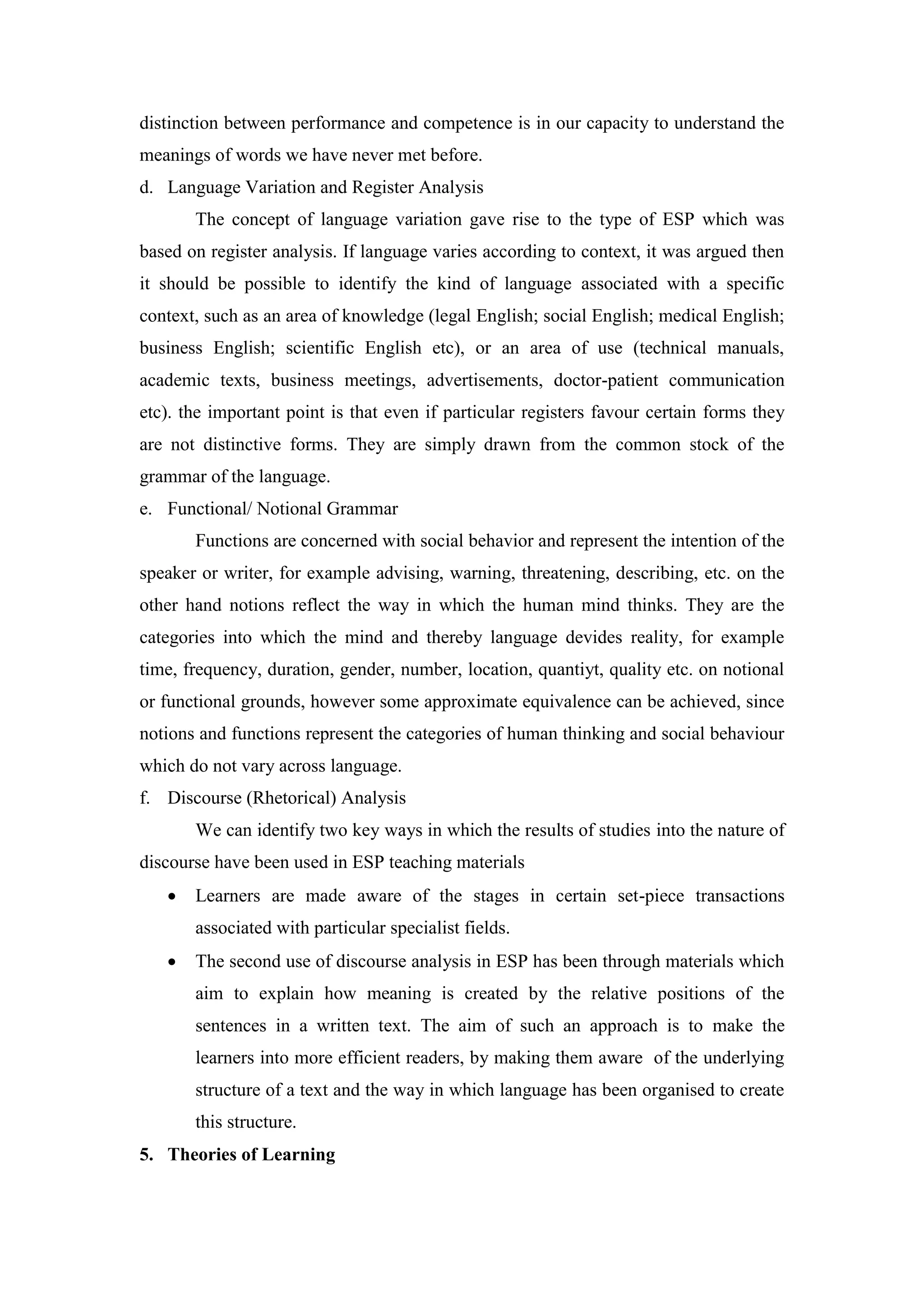 distinction between performance and competence is in our capacity to understand the
meanings of words we have never met before.
d. Language Variation and Register Analysis
The concept of language variation gave rise to the type of ESP which was
based on register analysis. If language varies according to context, it was argued then
it should be possible to identify the kind of language associated with a specific
context, such as an area of knowledge (legal English; social English; medical English;
business English; scientific English etc), or an area of use (technical manuals,
academic texts, business meetings, advertisements, doctor-patient communication
etc). the important point is that even if particular registers favour certain forms they
are not distinctive forms. They are simply drawn from the common stock of the
grammar of the language.
e. Functional/ Notional Grammar
Functions are concerned with social behavior and represent the intention of the
speaker or writer, for example advising, warning, threatening, describing, etc. on the
other hand notions reflect the way in which the human mind thinks. They are the
categories into which the mind and thereby language devides reality, for example
time, frequency, duration, gender, number, location, quantiyt, quality etc. on notional
or functional grounds, however some approximate equivalence can be achieved, since
notions and functions represent the categories of human thinking and social behaviour
which do not vary across language.
f. Discourse (Rhetorical) Analysis
We can identify two key ways in which the results of studies into the nature of
discourse have been used in ESP teaching materials
 Learners are made aware of the stages in certain set-piece transactions
associated with particular specialist fields.
 The second use of discourse analysis in ESP has been through materials which
aim to explain how meaning is created by the relative positions of the
sentences in a written text. The aim of such an approach is to make the
learners into more efficient readers, by making them aware of the underlying
structure of a text and the way in which language has been organised to create
this structure.
5. Theories of Learning
 