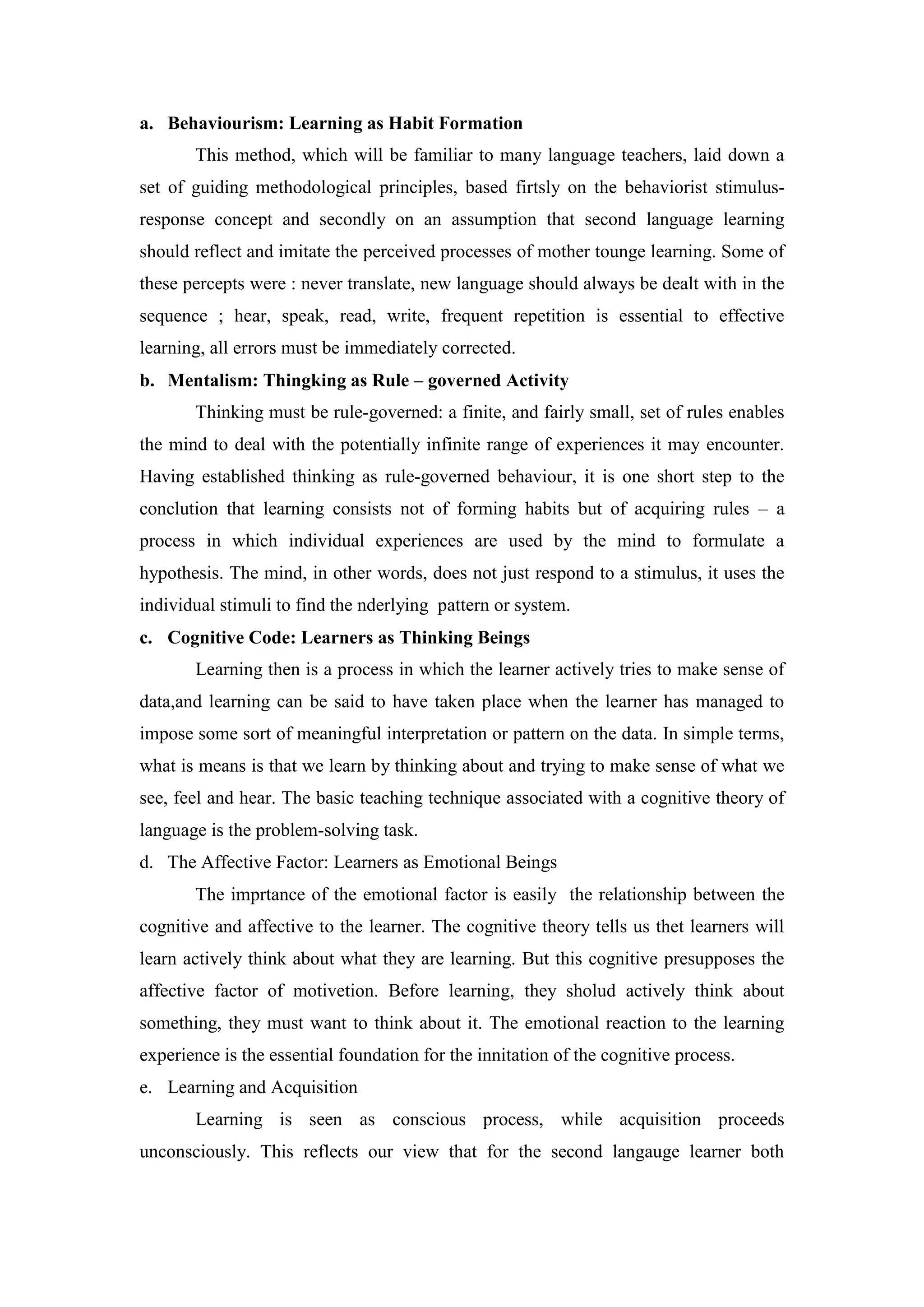 a. Behaviourism: Learning as Habit Formation
This method, which will be familiar to many language teachers, laid down a
set of guiding methodological principles, based firtsly on the behaviorist stimulus-
response concept and secondly on an assumption that second language learning
should reflect and imitate the perceived processes of mother tounge learning. Some of
these percepts were : never translate, new language should always be dealt with in the
sequence ; hear, speak, read, write, frequent repetition is essential to effective
learning, all errors must be immediately corrected.
b. Mentalism: Thingking as Rule – governed Activity
Thinking must be rule-governed: a finite, and fairly small, set of rules enables
the mind to deal with the potentially infinite range of experiences it may encounter.
Having established thinking as rule-governed behaviour, it is one short step to the
conclution that learning consists not of forming habits but of acquiring rules – a
process in which individual experiences are used by the mind to formulate a
hypothesis. The mind, in other words, does not just respond to a stimulus, it uses the
individual stimuli to find the nderlying pattern or system.
c. Cognitive Code: Learners as Thinking Beings
Learning then is a process in which the learner actively tries to make sense of
data,and learning can be said to have taken place when the learner has managed to
impose some sort of meaningful interpretation or pattern on the data. In simple terms,
what is means is that we learn by thinking about and trying to make sense of what we
see, feel and hear. The basic teaching technique associated with a cognitive theory of
language is the problem-solving task.
d. The Affective Factor: Learners as Emotional Beings
The imprtance of the emotional factor is easily the relationship between the
cognitive and affective to the learner. The cognitive theory tells us thet learners will
learn actively think about what they are learning. But this cognitive presupposes the
affective factor of motivetion. Before learning, they sholud actively think about
something, they must want to think about it. The emotional reaction to the learning
experience is the essential foundation for the innitation of the cognitive process.
e. Learning and Acquisition
Learning is seen as conscious process, while acquisition proceeds
unconsciously. This reflects our view that for the second langauge learner both
 