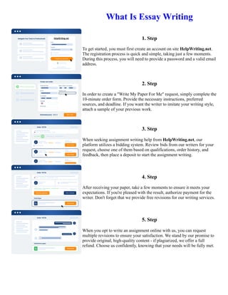 What Is Essay Writing
1. Step
To get started, you must first create an account on site HelpWriting.net.
The registration process is quick and simple, taking just a few moments.
During this process, you will need to provide a password and a valid email
address.
2. Step
In order to create a "Write My Paper For Me" request, simply complete the
10-minute order form. Provide the necessary instructions, preferred
sources, and deadline. If you want the writer to imitate your writing style,
attach a sample of your previous work.
3. Step
When seeking assignment writing help from HelpWriting.net, our
platform utilizes a bidding system. Review bids from our writers for your
request, choose one of them based on qualifications, order history, and
feedback, then place a deposit to start the assignment writing.
4. Step
After receiving your paper, take a few moments to ensure it meets your
expectations. If you're pleased with the result, authorize payment for the
writer. Don't forget that we provide free revisions for our writing services.
5. Step
When you opt to write an assignment online with us, you can request
multiple revisions to ensure your satisfaction. We stand by our promise to
provide original, high-quality content - if plagiarized, we offer a full
refund. Choose us confidently, knowing that your needs will be fully met.
What Is Essay Writing What Is Essay Writing
 